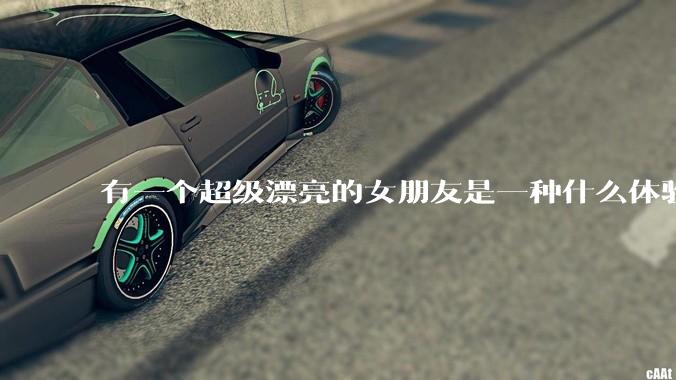 有一个超级漂亮的女朋友是一种什么体验？