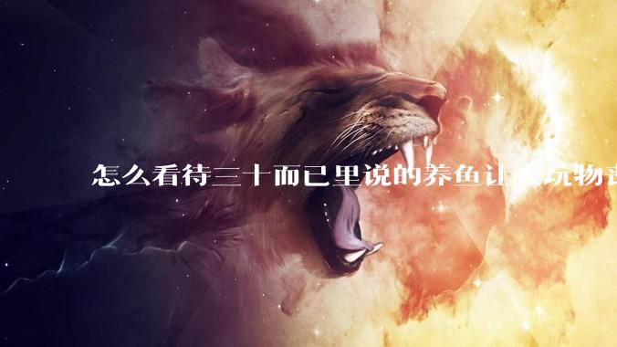 怎么看待三十而已里说的养鱼让人玩物丧志，养鱼是魔鬼，是黑洞，养鱼毁三代鱼缸毁一生的话?