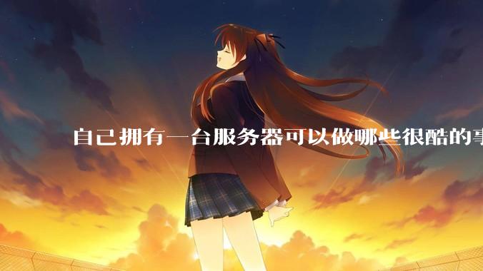 自己拥有一台服务器可以做哪些很酷的事情？