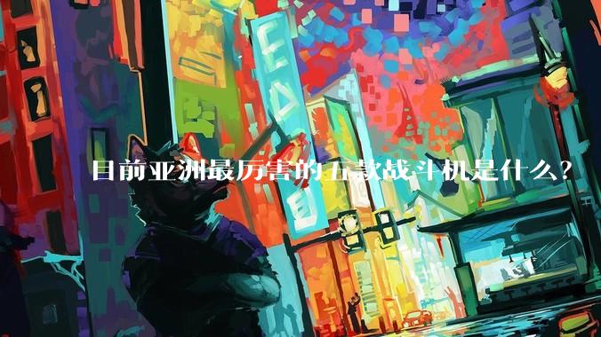 目前亚洲最厉害的五款战斗机是什么？