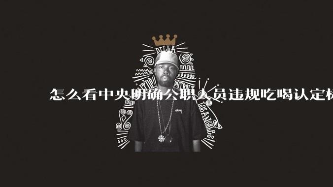 怎么看中央明确公职人员违规吃喝认定标准?